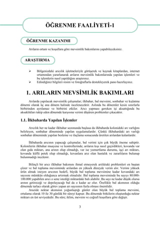 3
Arıların ortam ve koĢullara göre mevsimlik bakımlarını yapabileceksiniz.
 Bölgenizdeki arıcılık iĢletmeleriyle görüĢerek ve kaynak kitaplardan, internet
ortamından yararlanarak arıların mevsimlik bakımlarında yapılan iĢlemleri ve
bu iĢlemlerin nasıl yapıldığını araĢtırınız.
 Edindiğiniz bilgileri resim ve fotoğraflarla destekleyerek pano hazırlayınız.
1. ARILARIN MEVSĠMLĠK BAKIMLARI
Arılarda yapılacak mevsimlik çalıĢmalar; ilkbahar, bal mevsimi, sonbahar ve kıĢlatma
dönemi olarak üç ana dönem halinde incelenecektir. Aslında bu dönemler kesin sınırlarla
birbirinden ayrılamaz ve birbirini etkiler. Arıcı yapması gereken iĢi aksattığında bu
aksaklıkları takip eden dönemde karĢısına verimi düĢüren problemler çıkacaktır.
1.1. Ġlkbaharda Yapılan ĠĢlemler
Arıcılık her ne kadar ilkbahar sezonunda baĢlasa da ilkbaharda kolonideki arı varlığını
belirleyen, sonbahar döneminde yapılan uygulamalardır. Çünkü ilkbahardaki arı varlığı
sonbahar döneminde yapılan besleme ve ilaçlama sonucunda üretilen arılardan kalanlardır.
Ġlkbaharda arıcının yapacağı çalıĢmalar, bal verimi için çok büyük öneme sahiptir.
Kolonilerin ilkbahar muayene ve kontrollerinde; arıların kıĢı nasıl geçirdikleri, kovanda var
olan gıda miktarı, ana arının olup olmadığı, var ise yumurtlama durumu, iĢçi arı miktarı,
kovanda küflü petek olup olmadığı, kovanlara arız olan hastalık ve zararlıların bulunup
bulunmadığı incelenir.
Bilinçli bir arıcı ilkbahar bakımını ihmal etmeyerek arılıktaki problemleri en baĢtan
çözer ve bal toplama mevsiminde arılardan en yüksek düzeyde verim alır. Verimi yüksek
ürün almak isteyen arıcının hedefi, büyük bal toplama mevsimine kadar kovandaki arı
sayısını mümkün olduğunca artırmak olmalıdır. Bal toplama mevsiminde bu sayıyı 80.000-
100.000 yapabilen arıcı o sene istediği miktardaki balı alabilir. Bu sayı ne kadar düĢük olursa
arının getireceği ve depolayacağı bal da o kadar az olur. Özellikle bal akımının olduğu
dönemde tarlacı olarak görev yapan arı sayısının fazla olması önemlidir.
Arazide nektar akımının yoğunlaĢtığı günler olan büyük bal toplama mevsimi,
ortalama olarak 10 ile 30 günlük bir süreyi kapsar. Bu dönemde bitkilerin oluĢturduğu nektar
miktarı en üst seviyededir. Bu süre; iklim, mevsim ve coğrafi koĢullara göre değiĢir.
ÖĞRENME FAALĠYETĠ-1
ARAġTIRMA
ÖĞRENME KAZANIMI
 
