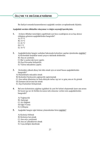 27
ÖLÇME VE DEĞERLENDĠRME
Bu faaliyet sonunda kazanımlarınızı aĢağıdaki soruları cevaplandırarak ölçünüz.
AĢağıdaki soruları dikkatlice okuyunuz ve doğru seçeneği iĢaretleyiniz.
1. Arıların ilkbahar temizliğini yapabilmek için hava sıcaklığının en az kaç derece
olduğunu gösteren aĢağıdakilerden hangisidir?
A) 33 °C
B) 14 °C
C) 26 °C
D) 5 °C
E) 10 °C
2. AĢağıdakilerden hangisi sonbahar bakımında kolonilere yapılan iĢlemlerden değildir?
A) Kolonideki boĢluklar temel çerçeve takılarak doldurulur.
B) Ana arı yenilenir.
C) Bal ve polen takviyesi yapılır.
D) Zayıf kovanlar birleĢtirilir.
E) Varroa mücadelesi yapılır.
3. Koloniden yüksek düzey bal elde etmek için en temel husus aĢağıdakilerden
hangisidir?
A) Hastalıklarla mücadele etmek
B) Kolonileri besleyerek yağmacılık yaptırmamak
C) Ana nektar dönemine en fazla düzeyde tarlacı iĢçi arı ve genç ana arı ile girmek
D) Zamanın da kovana kat atmak
E) Zayıf kolonileri birleĢtirmek
4. Bal arısı kolonisinin çoğalma içgüdüsü ile yeni bir koloni oluĢturmak üzere ana arının
bir kısım iĢçi arı ile birlikte kovanını terk etmesine verilen isim aĢağıdakilerden
hangisidir?
A) Yağmacılık
B) Apiterapi
C) Arı Düğünü
D) Oğul Verme
E) ÇiftleĢme
5. AĢağıdaki hangisi oğul önleme yöntemlerden birisi değildir?
A) Koloniyi bölmek
B) Koloniye kat atmak
C) Ana arıyı yenilemek
D) Ana arı yüksüklerini almak
E) UçuĢ deliğini daraltmak
ÖLÇME VE DEĞERLENDĠRME
 