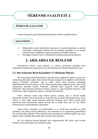 29
ÖĞRENME FAALĠYETĠ-2
Arıların ihtiyaçlarını göz önünde bulundurarak ek besleme yapabileceksiniz.
 Bölgenizdeki arıcılık iĢletmeleriyle görüĢerek ve kaynak kitaplardan ve internet
ortamından yararlanarak arılarda niçin ek besleme yapıldığını ve bu amaçla
kullanılan besin maddelerini uygulanıĢ Ģekilleri ile birlikte araĢtırınız.
 Edindiğiniz bilgileri resim ve fotoğraflarla destekleyerek pano hazırlayınız.
2. ARILARDA EK BESLEME
Kolonilerden yüksek verim alınması ve arıların gereksinim duyduğu besin
maddelerinin karĢılanması amacıyla bal arısı kolonilerinin ek beslemesi büyük önem taĢır.
2.1. Bal Arılarının Besin Kaynakları Ve Beslenme Ġhtiyacı
Bal arıları doğal yaĢamlarında ihtiyaç duyduğu besin maddelerini nektar ve çiçek tozu
(polen) kaynaklarından sağlar. Bal arılarının ihtiyaç duyduğu besin maddeleri: karbonhidrat,
protein, vitaminler, mineraller, yağ ve sudur. Arılar enerji ihtiyacını karĢıladığı
karbonhidratları bal özü (nektar) ve tatlı salgı kaynaklarından sağlarken geriye kalan besin
ihtiyaçlarını, polenden karĢılar. Proteinler, canlılarda hücre yapısının temel organik
maddesidir. Bal arılarında proteinler larvaların geliĢimi ve ergin bireylerin kaslarının, salgı
bezlerinin ve diğer organlarının yapımı ve geliĢimi için kullanılır.
Polen, proteince zengin olup arıların protein, vitamin, yağ ve mineral madde
ihtiyaçlarını karĢılar. Kovan içerisinde ne kadar bal olsa da polen bulunmadığı sürece yavru
üretimi ve buna bağlı olarak koloninin geliĢmesi tamamen durur. Buna karĢılık petek
gözlerinde polen bulunmasına rağmen kovana bal ve nektar akıĢı yok ise veya koloni
beslenemiyorsa ciddi problemler yaĢanacaktır.
Ergin arıların yaĢamaları için karbonhidrat ve su yeterli iken larvaların ve petek
gözünden yeni çıkmıĢ arıların dokularının, salgı bezlerinin ve iç organlarının geliĢebilmesi
için mutlaka polen olmalıdır. Polen olmadan yavru geliĢtirilmesi mümkün değildir. ĠĢçi arılar
gözden çıkıp 18 günlük olana kadar balın yanında polen tüketirler.
Su, bal arılarının hayatta kalmaları için vazgeçilmezdir. Bal arıları suyu çevrede
bulunan su kaynaklarından veya nektardan sağlar.
ÖĞRENME FAALĠYETĠ–2
ARAġTIRMA
ÖĞRENME KAZANIMI
 