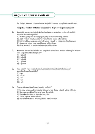 55
ÖLÇME VE DEĞERLENDĠRME
Bu faaliyet sonunda kazanımlarınızı aĢağıdaki soruları cevaplandırarak ölçünüz.
AĢağıdaki soruları dikkatlice okuyunuz ve doğru seçeneği iĢaretleyiniz.
1. Kontrollü ana arı üretiminde kullanılan baĢlatıcı koloninin en önemli özelliği
aĢağıdakilerden hangisidir?
A) Ġki katlı, genç ana arılı ve yoğun genç arı nüfusuna sahip olması
B) Açık yavrulu petek gözüne ve yumurtlayıcı anaya sahip olması
C) Saf bir ırktan, genç ana arılı, bal verimi yüksek ve oğula meyilli olmaması
D) Anasız ve yoğun genç arı nüfusuna sahip olması
E) Genç ana arılı ve yoğun tarlacı arıya sahip olması
2. Kontrollü ana arı üretiminde, ana arı yüksüklerine larva transfer edileceğini belirten
süre aĢağıdakilerden hangisidir?
A) 4 günlük
B) 3 günlük
C) 2 günlük
D) 1 günlük
E) 5 günlük
3. Ana arılar 4-5 yıl yaĢamalarına rağmen ekonomik olarak kullanıldıkları
aĢağıdakilerden hangisidir?
A) 6 ay
B) 1-2 yıl
C) 3 yıl
D) 4 yıl
E) 5 yıl
4. Ana arı için aĢağıdakilerden hangisi yanlıĢtır?
A) Sperma kesesindeki spermalar bitince kovan dıĢına çıkarak tekrar çiftleĢir.
B) Bazı ana arı ırkları Varroaya karĢı dirençlidir.
C) Kuluçka süresi en az olan aile bireyidir.
D) Vücut yapıları ince uzundur.
E) Döllendikleri halde dölsüz yumurta bırakabilirler.
ÖLÇME VE DEĞERLENDĠRME
 