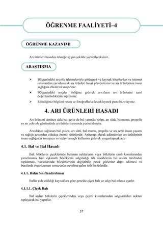 57
ÖĞRENME FAALĠYETĠ-4
Arı ürünleri hasadını tekniğe uygun Ģekilde yapabileceksiniz.
 Bölgenizdeki arıcılık iĢletmeleriyle görüĢerek ve kaynak kitaplardan ve internet
ortamından yararlanarak arı ürünleri hasat yöntemlerini ve arı ürünlerinin insan
sağlığına etkilerini araĢtırınız.
 Bölgenizdeki arıcılar birliğine giderek arıcıların arı ürünlerini nasıl
değerlendirdiklerini öğreniniz.
 Edindiğiniz bilgileri resim ve fotoğraflarla destekleyerek pano hazırlayınız.
4. ARI ÜRÜNLERĠ HASADI
Arı ürünleri denince akla bal gelse de bal yanında polen, arı sütü, balmumu, propolis
ve arı zehri de günümüzde arı ürünleri arasında yerini almıĢtır.
Arıcılıktan sağlanan bal, polen, arı sütü, bal mumu, propolis ve arı zehri insan yaĢamı
ve sağlığı açısından oldukça önemli ürünlerdir. Apiterapi olarak adlandırılan arı ürünlerinin
insan sağlığında koruyucu ve tedavi amaçlı kullanımı giderek yaygınlaĢmaktadır.
4.1. Bal ve Bal Hasadı
Bal: bitkilerin çiçeklerinde bulunan nektarların veya bitkilerin canlı kısımlarından
yararlanarak bazı eĢkanatlı böceklerin salgıladığı tali maddelerin bal arıları tarafından
toplanması, vücutlarında bileĢimlerinin değiĢtirilip petek gözlerine depo edilmesi ve
buralarda olgunlaĢması sonucunda meydana gelen tatlı bir üründür.
4.1.1. Balın Sınıflandırılması
Ballar elde edildiği kaynaklara göre genelde çiçek balı ve salgı balı olarak ayrılır.
4.1.1.1. Çiçek Balı
Bal arıları bitkilerin çiçeklerinden veya çeĢitli kısımlarından salgıladıkları nektarı
toplayarak bal yaparlar.
ÖĞRENME FAALĠYETĠ–4
ÖĞRENME KAZANIMI
ARAġTIRMA
 