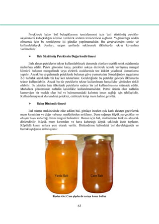 63
Peteklerde kalan bal bulaĢıklarının temizlenmesi için balı süzülmüĢ petekler
akĢamüzeri kuluçkalığın üzerine verilerek arıların temizlemesi sağlanır. Yağmacılığa neden
olmamak için bu temizletme iĢi gündüz yapılmamalıdır. Bu çerçevelerden temiz ve
kullanılabilecek olanları, uygun Ģartlarda saklanarak ilkbaharda tekrar kovanlara
verilmelidir.
 Balı SüzülmüĢ Peteklerin Değerlendirilmesi
Balı alınan peteklerin tekrar kullanılabilecek durumda olanları tecritli petek odalarında
muhafaza edilir. Petek güvesine karĢı, petekler askıya dizilerek içinde korlaĢmıĢ mangal
kömürü bulunan mangallarda veya elektrik ocaklarında toz kükürt yakılarak dumanlama
yapılır. Ancak bu uygulamada peteklerde bulunan güve yumurtaları ölmediğinden uygulama
2-3 haftalık aralıklarla bir kaç kez tekrarlanır. Gerektiğinde bu petekler gelecek ilkbaharda
tekrar kullanılabilir. Ancak bu tür peteklerin tekrar kullanılması hastalıklar yönünden riskli
olabilir. Bu yüzden bazı ülkelerde peteklerin sadece bir yıl kullanılmasına müsaade edilir.
Muhafaza yönteminde naftalin kesinlikle kullanılmamalıdır. Petrol ürünü olan naftalin
kanserojen bir madde olup bal ve balmumundaki kalıntısı insan sağlığı için tehlikelidir.
Kullanılamayacak durumdaki petekler, eritilerek kalıp mum haline getirilir.
 Balın Dinlendirilmesi
Bal süzme makinesinde elde edilen bal, gittikçe incelen çok katlı elekten geçirilerek
mum kırıntıları ve diğer yabancı maddelerden ayıklanır. Buna rağmen küçük parçacıklar ve
oluĢan hava kabarcığı balın rengini bulandırır. Bunun için bal, dinlendirme tankına alınarak
dinlendirilir. Küçük mum kırıntıları ve hava kabarcığı köpük Ģeklinde üstte toplanır.
Köpüklü kısım arılara yem olarak verilir. Dinlendirme kabındaki bal durulduğunda ve
berraklaĢtığında ambalajlanır.
Resim 4.6: Cam ĢiĢelerde satıĢa hazır ballar
 