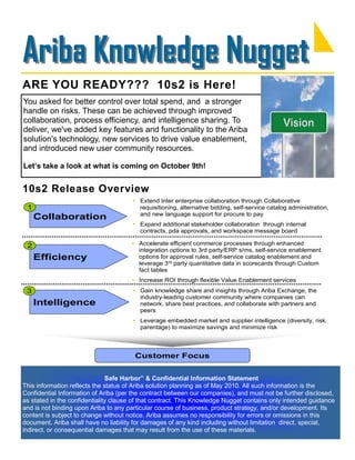 Ariba Knowledge Nugget
ARE YOU READY??? 10s2 is Here!
You asked for better control over total spend, and a stronger
handle on risks. These can be achieved through improved
collaboration, process efficiency, and intelligence sharing. To
deliver, we've added key features and functionality to the Ariba
solution's technology, new services to drive value enablement,
and introduced new user community resources.

Let’s take a look at what is coming on October 9th!


10s2 Release Overview
                                       • Extend Inter enterprise collaboration through Collaborative
 1                                       requisitioning, alternative bidding, self-service catalog administration,
                                         and new language support for procure to pay
     Collaboration
                                       • Expand additional stakeholder collaboration through internal
                                         contracts, pda approvals, and workspace message board

 2                                    • Accelerate efficient commerce processes through enhanced
                                        integration options to 3rd party/ERP s/ms, self-service enablement
     Efficiency                         options for approval rules, self-service catalog enablement and
                                        leverage 3rd party quantitative data in scorecards through Custom
                                        fact tables
                                      • Increase ROI through flexible Value Enablement services
 3                                     • Gain knowledge share and insights through Ariba Exchange, the
                                         industry-leading customer community where companies can
     Intelligence                        network, share best practices, and collaborate with partners and
                                         peers
                                       • Leverage embedded market and supplier intelligence (diversity, risk,
                                         parentage) to maximize savings and minimize risk



                                        Customer Focus


                               Safe Harbor” & Confidential Information Statement
This information reflects the status of Ariba solution planning as of May 2010. All such information is the
Confidential Information of Ariba (per the contract between our companies), and must not be further disclosed,
as stated in the confidentiality clause of that contract. This Knowledge Nugget contains only intended guidance
and is not binding upon Ariba to any particular course of business, product strategy, and/or development. Its
content is subject to change without notice. Ariba assumes no responsibility for errors or omissions in this
document. Ariba shall have no liability for damages of any kind including without limitation direct, special,
indirect, or consequential damages that may result from the use of these materials.
 