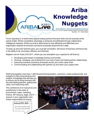 Ariba
                                                          Knowledge
                                                            Nuggets
                                                             Ariba LIVE 2011: The Future of Business Commerce
                                                         April 10 - 12, 2011 Gaylord Opryland Hotel & Convention Center
                                                                                           Nashville , TN - United States




You're operating in a world where global trading partners find each other and do business at the
speed of light. Where competitive advantage is achieved and defended through collaborative
intelligence networks. Where survival is determined by how efficiently and effectively your
organization extends its business commerce processes beyond its four walls.
To keep up and even lead the pack, you must get connected—the future of business commerce lies
in the ability to be connected, efficient, and informed.
Register now for Ariba LIVE 2011, where you can strengthen your capacity for all three by:
      •   Developing peer-based, knowledge-sharing communities
      •   Growing, managing, and profiting from your web of peer and trading partner relationships
      •   Executing business commerce processes across your entire value chain
      •   Communicating and collaborating with partners up and down your supply chain




We'll bring together more than 1,200 forward-thinking leaders, customers, media professionals, and
analysts to share best practices and
insights. Knowledge that will help you
to ensure you're doing business with
the best trading partners, getting best
value, and maximizing cash.
This conference is for executives and
practitioners in the areas of
procurement, sales, marketing,
finance, AP/ treasury, legal, and IT —
anyone in your organization who
shares responsibility for buying,

          AribaLIVE 2011….
          Join other professionals
           focused on SUCCESS!
 