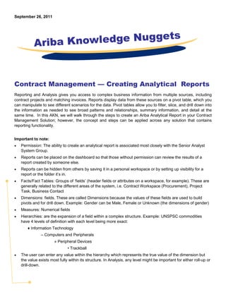 September 26, 2011




           Ariba Knowledge Nuggets



Contract Management — Creating Analytical Reports
Reporting and Analysis gives you access to complex business information from multiple sources, including
contract projects and matching invoices. Reports display data from these sources on a pivot table, which you
can manipulate to see different scenarios for the data. Pivot tables allow you to filter, slice, and drill down into
the information as needed to see broad patterns and relationships, summary information, and detail at the
same time. In this AKN, we will walk through the steps to create an Ariba Analytical Report in your Contract
Management Solution; however, the concept and steps can be applied across any solution that contains
reporting functionality.


Important to note:
•   Permission: The ability to create an analytical report is associated most closely with the Senior Analyst
    System Group.
•   Reports can be placed on the dashboard so that those without permission can review the results of a
    report created by someone else.
•   Reports can be hidden from others by saving it in a personal workspace or by setting up visibility for a
    report or the folder it’s in.
•   Facts/Fact Tables: Groups of ‘fields’ (header fields or attributes on a workspace, for example). These are
    generally related to the different areas of the system, i.e. Contract Workspace (Procurement), Project
    Task, Business Contact
•   Dimensions: fields. These are called Dimensions because the values of these fields are used to build
    pivots and for drill down. Example: Gender can be Male, Female or Unknown (the dimensions of gender)
•   Measures: Numerical fields
•   Hierarchies: are the expansion of a field within a complex structure. Example: UNSPSC commodities
    have 4 levels of definition with each level being more exact:
       ♦ Information Technology
               – Computers and Peripherals
                       » Peripheral Devices
                               • Trackball
•   The user can enter any value within the hierarchy which represents the true value of the dimension but
    the value exists most fully within its structure. In Analysis, any level might be important for either roll-up or
    drill-down.
 