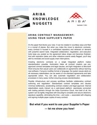 ARIBA
     KNOWLEDGE
     NUGGETS                                                    September 7, 2011




A R I B A CO N T R AC T M A N AG E M E N T:
U S I N G Y O U R S U P P L I E R ’ S PA P E R

It's the paper that blocks your view. It can be created in countless ways and filed
in a myriad of places. But when you make the move to electronic contracts,
every contract is housed in a centralized repository and retrieved on demand
with powerful search tools. Integrated collaboration, negotiation, and execution
tools keep you posted as the agreement takes shape and becomes finalized.
And with expiration dates and other milestone events easily flagged, you'll stay
alert to renewals and avoid supply chain interruptions.
Creating electronic contracts on a single integrated platform makes
standardization possible. Automation helps all contract creators use pre-
approved contract templates and legal clauses, and tight integration to Microsoft
Word ensures that casual users can collaborate on agreements without learning
new software. If anyone modifies format or language, the system issues alerts so
all necessary stakeholders can be aware of non-standard agreements and take
appropriate action. You can also automate negotiation and collaboration
processes in many cases, further ensuring process standardization.
Flexible infrastructure and process workflows facilitate collaborative contract
authoring and negotiation. Standardized contract templates and clauses
minimize bottlenecks, accelerating contract creation and legal approval. Internal
stakeholders easily interact via a web-based platform, seamlessly connected
with trading partners through the Ariba Commerce Cloud. And best of all, the
system can be tightly integrated with DocuSign's complete and secure electronic
signature capability, eliminating the time – and costs — associated with shipping
and signing multiple paper copies of every contract.



 But what if you want to use your Supplier’s Paper
                     — let me show you how!
 