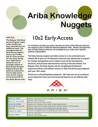 Ariba Knowledge
                                   Nuggets
NOTICE:
The Release 10s2 Early
                                  10s2 Early Access
Access Program explo-
ration window has
been extended for one      I’m excited to provide you with a preview of some of the features that you
additional week. The       can expect to see in Ariba On-Demand Release 10s2. Please note that this
closing/end date for       may include features that are not available to you under your specific
Early Access explora-      solution subscription.
tions is now Friday,
July 23. If you encoun-    The Early Access program provides access to a non-production pre-
ter any issues during      release site to give our On-Demand customers the opportunity to prepare
your explorations,         for change management and to explore some of the new features,
please be sure to
                           functions, and process improvements coming in the new release. For
promptly submit an
Early Access Product       Release 10s2, the Early Access site for all deployed On-Demand
Support Service Re-        customers will be a pre-release version of 10s2 and will be preconfigured
quest (as outlined be-     with your 10s1 setup.
low) to help ensure
your service request       Thank you to all participating customers. We hope you are as excited as
can be processed be-       we are about the many new and enhanced features we are offering with
fore Early Access ends.    10s2.




  M a y 11 , 2 0 10        R elea se 1 0 s2 Ea rly A cces s Pro gra m Overv iew W eb in ar
                           R elea se 1 0 s2 F eatur es
  M a y 17 - 21 , 2 0 10
                           W eb in ar S eries (1 0 top ic ar eas)
  J u ne 1 8 , 2 01 0      D ead lin e fo r Re leas e 1 0s2 Early Acc ess App li cat ion s
  J u ne 2 8 to Ju ly 23   R elea se 1 0 s2 Ea rly A cces s E xplo ratio n W in d ow O pen To Partic ip ant s
  J u ly 23                R elea se 1 0 s2 Ea rly A cces s E xplo ratio n W in d ow E nd s
                           S um m ary F e edb ack D ue on Rel ease 10 s2 E A P rogr am
  A ug ust 6 , 2 01 0
                           ( su rvey inv it at ion s w il l b e s ent to Prim ary EA Con tact s)
                           A rib a O n- D em an d
  A ug ust 2 01 0
                           R elea se 1 0 s2 D ep loym en t
 