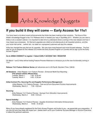 Ariba Knowledge Nuggets
If you build it they will come — Early Access for 11s1
You have heard a lot about recent enhancements that Ariba has been making to their solutions. The focus of this
Week's Knowledge Nugget is the 11s1 Release which is headed your way in April/May 2011. Whether you are new to
Ariba or are a solution-veteran, it is important to take time to understand what is coming in this new release and how it
may impact your processes. On Demand upgrades are rolled out simultaneously to all impacted solutions, and like
your local mail carrier... neither rain, nor sleet nor unprepared customers will stop this release.

Ariba has changed the way that we do upgrades. We now have more frequent and more focused releases. The first
step for you to prepare for this release is to review the Early Access Program on Connect and to sign up for the Early
Access Program.

Go to ARIBA CONNECT to register > Select EARLY ACCESS TAB > REGISTER

On March 1 and 2 Ariba will be hosting Feature Preview Webinars to introduce you to the new functionality coming in
11s1:

Release 11s1 Feature Webinar Series (all references are to US Pacific Standard Time / GM-8):

All Solutions: Ariba Release 11s1 Feature Preview - Enhanced Multi-Fact Reporting
        This session will be offered twice:
        Tuesday, March 1         7:00 - 8:30 am
        Tuesday, March 1         4:00 - 5:30 pm

Ariba Contract Pro, Sourcing Pro and Supplier Performance Management:
        Ariba Release 11s1 Feature Preview - Task and dForm Document Process Improvements
        Wednesday, March 2      7:00 - 8:00 am

Sourcing:
       Ariba Release 11s1 Feature Preview - Savings Form Allocation Improvements
       Wednesday, March 2       9:00 - 9:30 am

Spend Visibility:
      Ariba Release 11s1 Feature Preview - Supplier Enrichment Information Enhancements
       Wednesday, March 2      10:00 - 10:30 am

Many of you have already registered for the Early Access Program and kudos to you - we appreciate your preparation. If
you are not sure how these will impact you - please reach out to your Customer Success Manager or Account Executive,
or attend the pertinent webinars.
 