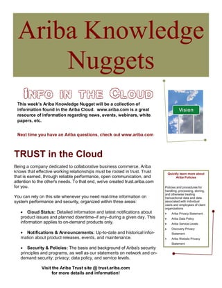 Ariba Knowledge
     Nuggets
     Info in the Cloud
 This week’s Ariba Knowledge Nugget will be a collection of
 information found in the Ariba Cloud. www.ariba.com is a great
 resource of information regarding news, events, webinars, white
 papers, etc.


 Next time you have an Ariba questions, check out www.ariba.com



TRUST in the Cloud
Being a company dedicated to collaborative business commerce, Ariba
knows that effective working relationships must be rooted in trust. Trust        Quickly learn more about
that is earned, through reliable performance, open communication, and                 Ariba Policies
attention to the other's needs. To that end, we've created trust.ariba.com
for you.                                                                     Policies and procedures for
                                                                             handling, processing, storing,
                                                                             and otherwise treating
You can rely on this site whenever you need real-time information on         transactional data and data
system performance and security, organized within three areas:               associated with individual
                                                                             users and employees of client
                                                                             organizations
   • Cloud Status: Detailed information and latest notifications about       •     Ariba Privacy Statement
   product issues and planned downtime–if any–during a given day. This       •     Ariba Data Policy
   information applies to on-demand products only.                           •     Ariba Service Levels
                                                                             •     Discovery Privacy
   • Notifications & Announcements: Up-to-date and historical infor-               Statement
   mation about product releases, events, and maintenance.                   •     Ariba Website Privacy
                                                                                   Statement
   • Security & Policies: The basis and background of Ariba's security
   principles and programs, as well as our statements on network and on-
   demand security; privacy; data policy, and service levels.

              Visit the Ariba Trust site @ trust.ariba.com
                    for more details and information!
 