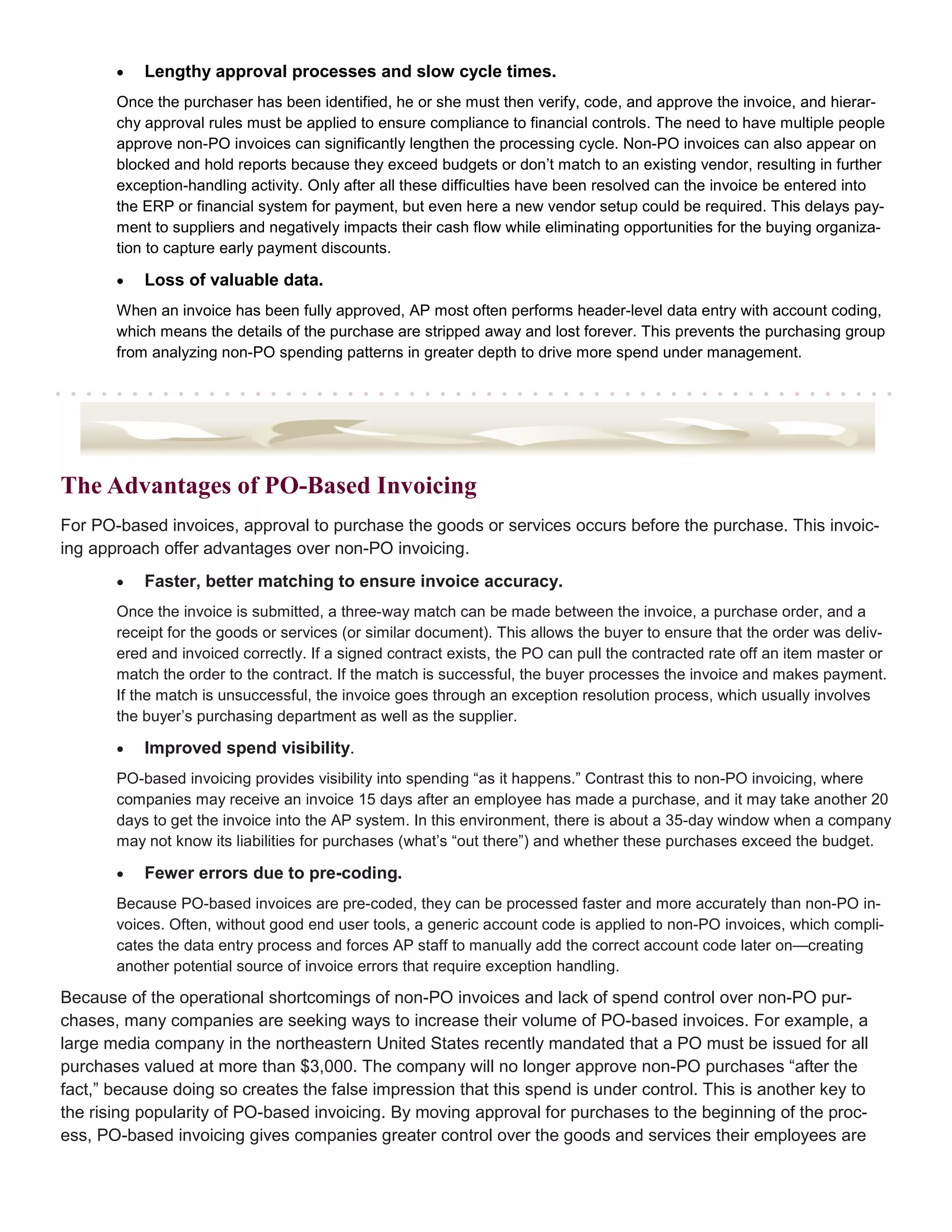 •   Lengthy approval processes and slow cycle times.
       Once the purchaser has been identified, he or she must then verify, code, and approve the invoice, and hierar-
       chy approval rules must be applied to ensure compliance to financial controls. The need to have multiple people
       approve non-PO invoices can significantly lengthen the processing cycle. Non-PO invoices can also appear on
       blocked and hold reports because they exceed budgets or don’t match to an existing vendor, resulting in further
       exception-handling activity. Only after all these difficulties have been resolved can the invoice be entered into
       the ERP or financial system for payment, but even here a new vendor setup could be required. This delays pay-
       ment to suppliers and negatively impacts their cash flow while eliminating opportunities for the buying organiza-
       tion to capture early payment discounts.

       •   Loss of valuable data.
       When an invoice has been fully approved, AP most often performs header-level data entry with account coding,
       which means the details of the purchase are stripped away and lost forever. This prevents the purchasing group
       from analyzing non-PO spending patterns in greater depth to drive more spend under management.




The Advantages of PO-Based Invoicing
For PO-based invoices, approval to purchase the goods or services occurs before the purchase. This invoic-
ing approach offer advantages over non-PO invoicing.
       •   Faster, better matching to ensure invoice accuracy.
       Once the invoice is submitted, a three-way match can be made between the invoice, a purchase order, and a
       receipt for the goods or services (or similar document). This allows the buyer to ensure that the order was deliv-
       ered and invoiced correctly. If a signed contract exists, the PO can pull the contracted rate off an item master or
       match the order to the contract. If the match is successful, the buyer processes the invoice and makes payment.
       If the match is unsuccessful, the invoice goes through an exception resolution process, which usually involves
       the buyer’s purchasing department as well as the supplier.

       •   Improved spend visibility.
       PO-based invoicing provides visibility into spending “as it happens.” Contrast this to non-PO invoicing, where
       companies may receive an invoice 15 days after an employee has made a purchase, and it may take another 20
       days to get the invoice into the AP system. In this environment, there is about a 35-day window when a company
       may not know its liabilities for purchases (what’s “out there”) and whether these purchases exceed the budget.

       •   Fewer errors due to pre-coding.
       Because PO-based invoices are pre-coded, they can be processed faster and more accurately than non-PO in-
       voices. Often, without good end user tools, a generic account code is applied to non-PO invoices, which compli-
       cates the data entry process and forces AP staff to manually add the correct account code later on—creating
       another potential source of invoice errors that require exception handling.

Because of the operational shortcomings of non-PO invoices and lack of spend control over non-PO pur-
chases, many companies are seeking ways to increase their volume of PO-based invoices. For example, a
large media company in the northeastern United States recently mandated that a PO must be issued for all
purchases valued at more than $3,000. The company will no longer approve non-PO purchases “after the
fact,” because doing so creates the false impression that this spend is under control. This is another key to
the rising popularity of PO-based invoicing. By moving approval for purchases to the beginning of the proc-
ess, PO-based invoicing gives companies greater control over the goods and services their employees are
 