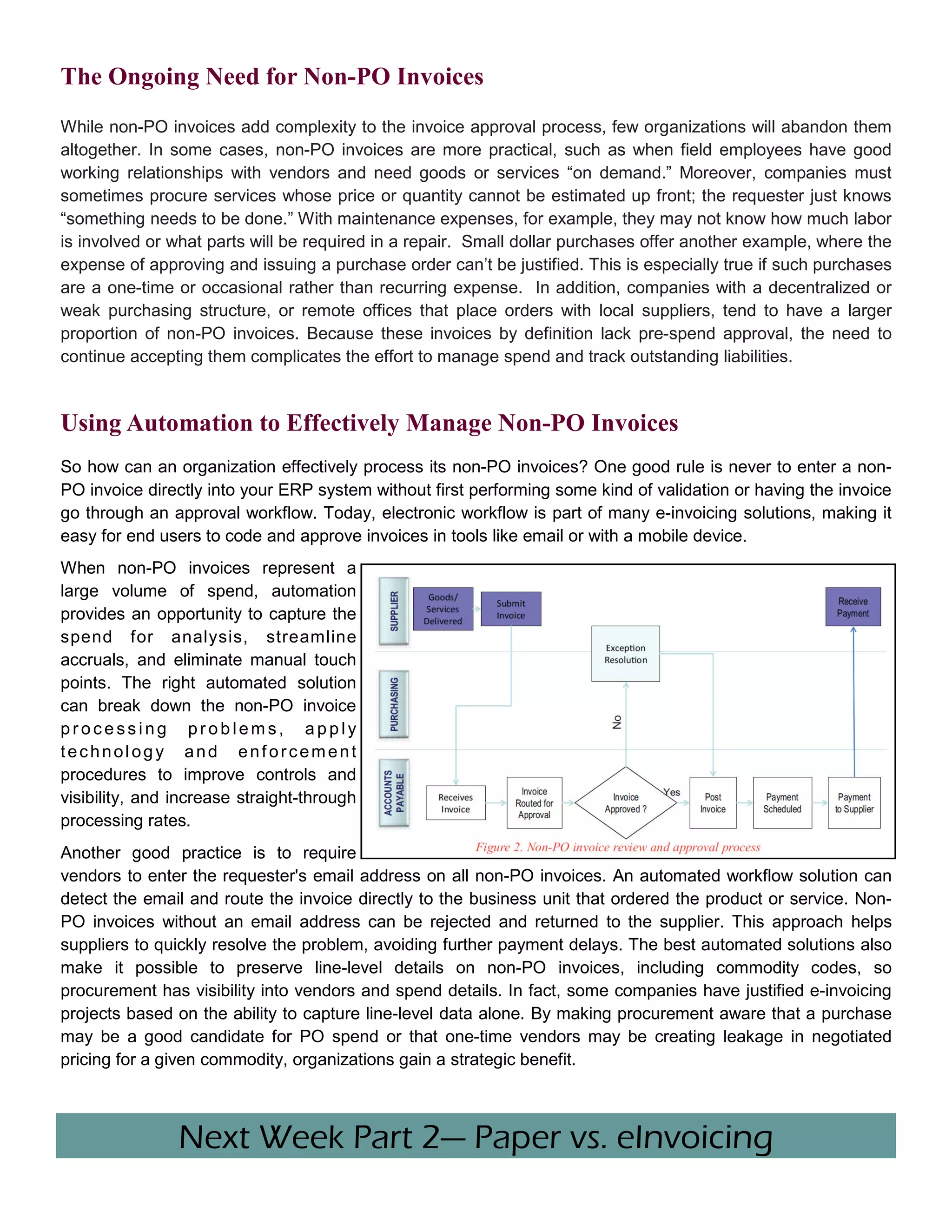 The Ongoing Need for Non-PO Invoices
While non-PO invoices add complexity to the invoice approval process, few organizations will abandon them
altogether. In some cases, non-PO invoices are more practical, such as when field employees have good
working relationships with vendors and need goods or services “on demand.” Moreover, companies must
sometimes procure services whose price or quantity cannot be estimated up front; the requester just knows
“something needs to be done.” With maintenance expenses, for example, they may not know how much labor
is involved or what parts will be required in a repair. Small dollar purchases offer another example, where the
expense of approving and issuing a purchase order can’t be justified. This is especially true if such purchases
are a one-time or occasional rather than recurring expense. In addition, companies with a decentralized or
weak purchasing structure, or remote offices that place orders with local suppliers, tend to have a larger
proportion of non-PO invoices. Because these invoices by definition lack pre-spend approval, the need to
continue accepting them complicates the effort to manage spend and track outstanding liabilities.


Using Automation to Effectively Manage Non-PO Invoices
So how can an organization effectively process its non-PO invoices? One good rule is never to enter a non-
PO invoice directly into your ERP system without first performing some kind of validation or having the invoice
go through an approval workflow. Today, electronic workflow is part of many e-invoicing solutions, making it
easy for end users to code and approve invoices in tools like email or with a mobile device.
When non-PO invoices represent a
large volume of spend, automation
provides an opportunity to capture the
spend for analysis, streamline
accruals, and eliminate manual touch
points. The right automated solution
can break down the non-PO invoice
processing problems, apply
technology and enforcement
procedures to improve controls and
visibility, and increase straight-through
processing rates.
Another good practice is to require
vendors to enter the requester's email address on all non-PO invoices. An automated workflow solution can
detect the email and route the invoice directly to the business unit that ordered the product or service. Non-
PO invoices without an email address can be rejected and returned to the supplier. This approach helps
suppliers to quickly resolve the problem, avoiding further payment delays. The best automated solutions also
make it possible to preserve line-level details on non-PO invoices, including commodity codes, so
procurement has visibility into vendors and spend details. In fact, some companies have justified e-invoicing
projects based on the ability to capture line-level data alone. By making procurement aware that a purchase
may be a good candidate for PO spend or that one-time vendors may be creating leakage in negotiated
pricing for a given commodity, organizations gain a strategic benefit.



                Next Week Part 2— Paper vs. eInvoicing
 