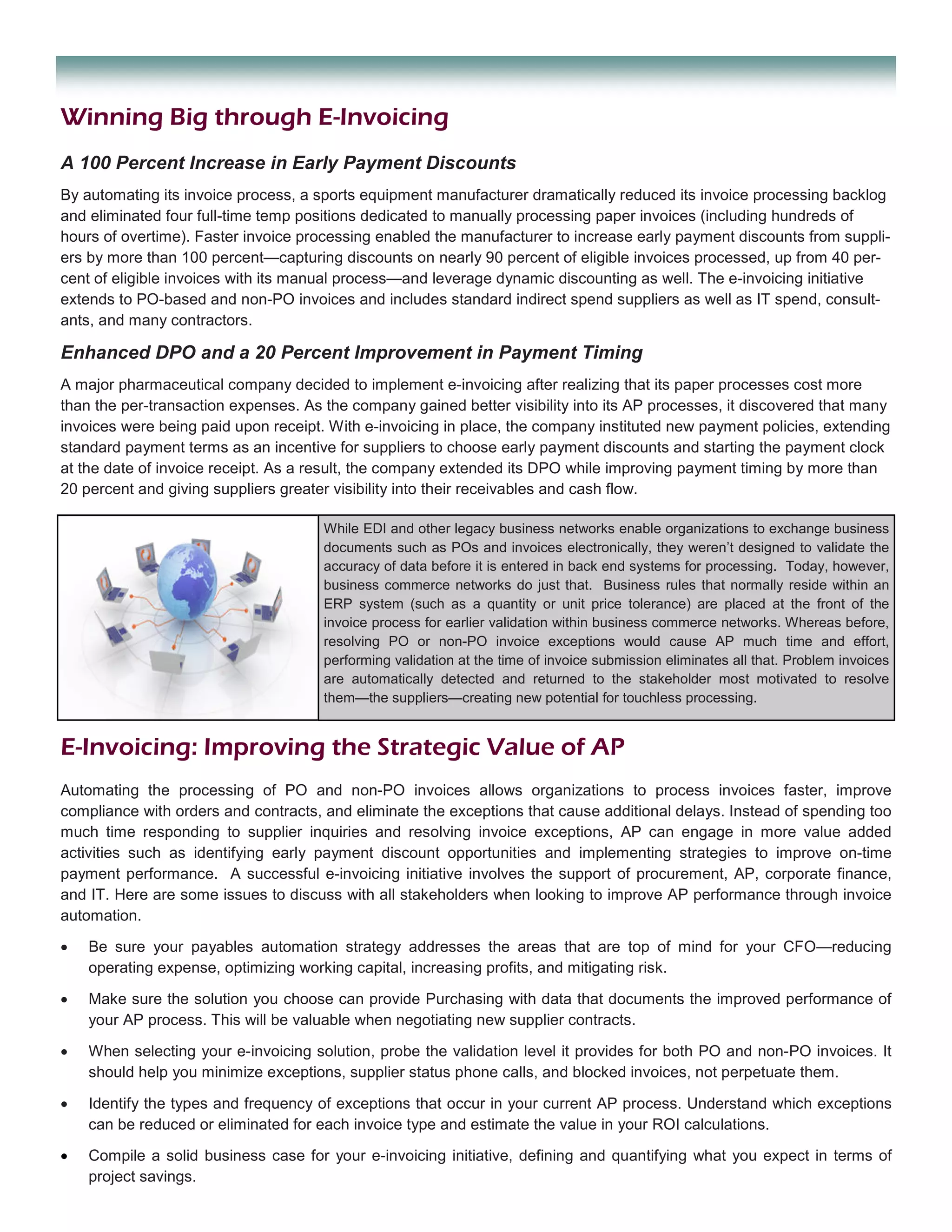 Winning Big through E-Invoicing
A 100 Percent Increase in Early Payment Discounts
By automating its invoice process, a sports equipment manufacturer dramatically reduced its invoice processing backlog
and eliminated four full-time temp positions dedicated to manually processing paper invoices (including hundreds of
hours of overtime). Faster invoice processing enabled the manufacturer to increase early payment discounts from suppli-
ers by more than 100 percent—capturing discounts on nearly 90 percent of eligible invoices processed, up from 40 per-
cent of eligible invoices with its manual process—and leverage dynamic discounting as well. The e-invoicing initiative
extends to PO-based and non-PO invoices and includes standard indirect spend suppliers as well as IT spend, consult-
ants, and many contractors.

Enhanced DPO and a 20 Percent Improvement in Payment Timing
A major pharmaceutical company decided to implement e-invoicing after realizing that its paper processes cost more
than the per-transaction expenses. As the company gained better visibility into its AP processes, it discovered that many
invoices were being paid upon receipt. With e-invoicing in place, the company instituted new payment policies, extending
standard payment terms as an incentive for suppliers to choose early payment discounts and starting the payment clock
at the date of invoice receipt. As a result, the company extended its DPO while improving payment timing by more than
20 percent and giving suppliers greater visibility into their receivables and cash flow.

                                      While EDI and other legacy business networks enable organizations to exchange business
                                      documents such as POs and invoices electronically, they weren’t designed to validate the
                                      accuracy of data before it is entered in back end systems for processing. Today, however,
                                      business commerce networks do just that. Business rules that normally reside within an
                                      ERP system (such as a quantity or unit price tolerance) are placed at the front of the
                                      invoice process for earlier validation within business commerce networks. Whereas before,
                                      resolving PO or non-PO invoice exceptions would cause AP much time and effort,
                                      performing validation at the time of invoice submission eliminates all that. Problem invoices
                                      are automatically detected and returned to the stakeholder most motivated to resolve
                                      them—the suppliers—creating new potential for touchless processing.


E-Invoicing: Improving the Strategic Value of AP
Automating the processing of PO and non-PO invoices allows organizations to process invoices faster, improve
compliance with orders and contracts, and eliminate the exceptions that cause additional delays. Instead of spending too
much time responding to supplier inquiries and resolving invoice exceptions, AP can engage in more value added
activities such as identifying early payment discount opportunities and implementing strategies to improve on-time
payment performance. A successful e-invoicing initiative involves the support of procurement, AP, corporate finance,
and IT. Here are some issues to discuss with all stakeholders when looking to improve AP performance through invoice
automation.

•   Be sure your payables automation strategy addresses the areas that are top of mind for your CFO—reducing
    operating expense, optimizing working capital, increasing profits, and mitigating risk.

•   Make sure the solution you choose can provide Purchasing with data that documents the improved performance of
    your AP process. This will be valuable when negotiating new supplier contracts.

•   When selecting your e-invoicing solution, probe the validation level it provides for both PO and non-PO invoices. It
    should help you minimize exceptions, supplier status phone calls, and blocked invoices, not perpetuate them.

•   Identify the types and frequency of exceptions that occur in your current AP process. Understand which exceptions
    can be reduced or eliminated for each invoice type and estimate the value in your ROI calculations.

•   Compile a solid business case for your e-invoicing initiative, defining and quantifying what you expect in terms of
    project savings.
 
