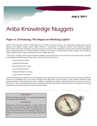 July 5, 2011




Ariba Knowledge Nuggets
Paper vs. E-Invoicing: The Impact on Working Capital

Another often-overlooked benefit of automating PO and non-PO invoice processing is the opportunity to expand early payment
discounts and optimize working capital. Nearly one-third of respondents to PayStream Advisors’ 2010 Electronic Invoicing
Benchmarking study listed the ability to capture discounts as a priority for their organization, while another 49 percent described the
ability to capture discounts as “somewhat important.” However, just 27 percent of respondents said they “always” have the ability to
capture discounts, while 14 percent said that they “never” capture discounts.

In most cases, companies fail to capture discounts available to them because they can’t process the invoices fast enough. According
to the PayStream Advisors study, the top reasons cited for missed discounts were:

         • Manual routing of invoices

         • Lengthy approval cycles

         • Decentralized invoice receipt
         • Lost and missing invoices

         • Missing information on invoices

         • Large number of exceptions

E-invoicing dramatically compresses the invoice approval cycle—reducing it from 23 days to as few as five, according to PayStream
research—and eliminates much of the friction associated with paper-centric invoice processing. It also enables companies to take
greater advantage of early payment discounts. In addition to maximizing the capture of standard discounts, such as two percent 10
net 30 terms, some e-invoicing solutions present “dynamic discounting” opportunities, where discounts can be captured on a sliding
scale based on payment timing after the standard discount date.




                        BEST PRACTICE

Make the requester responsible for ensuring the appropriate
accounting on non-PO invoices.
                        BEST PRACTICE

Always have at least two approvers on every invoice: the
requester and the requester’s supervisor. When the value of
the invoice exceeds the supervisor’s authorization limit, the
invoice should be routed to each subsequent supervisor until
reaching a business approver with the proper authorization
limit.
 