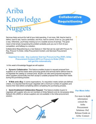Ariba
                                                                       Collaborative
Knowledge                                                              Requisitioning

Nuggets
Services likely account for half of your total spending, if not more. Still, they're hard to
define, hard to see, hard to centralize, and thus, hard to control. Even so, you gotta find
a way. Otherwise, you'll keep missing out on a sizable source of savings. The good
news is that simply recognizing the problem probably puts you out in front of your
competition, and halfway to a solution.
Collaborative Requisitioning is a new feature in 10s2 that can be used with Procure To
Pay, Procure To Order, Ariba Procurement Content, and Services Procurement
Solutions.

    Important to note: Any customer that has Procure to Pay (P2P), Ariba
           Procurement Content (APC) or Procure to Order (P2O)
                         will get this automatically.

In this week’s Knowledge Nugget we will explore:

•   Dynamic Collaboration: This feature enables buyers to request proposal from
suppliers on an ad-hoc basis when procuring goods and services items without have to
re-negotiate the catalog or contract price. Buyers can also send proposal requests to
other suppliers dynamically and then accept a suitable proposal that meets their needs
during the purchasing process.

•    N Bids and a Buy: In some organizations, if a requisition meets certain pre-defined
criteria, it is required that the buyer negotiate with a minimum number of suppliers and
receive their bids before completing before completing the purchasing process.

•   Quick Enablement Collaboration Request: This feature enables buyers to                     For More Info:
negotiate with supplier who are not members of Ariba Network and do not possess Ariba
Network IDs (ANID) or whose suppliers are not available in the Ariba procurement
solution.                                                                                      For more in depth
                                                                                                  information
                                                                                                   consult the
                                                                                                     Ariba
                                                                                                 Procurement
                                                                                                Solutions 10s2
                                                                                               Release Guide on
                                                                                                Ariba Connect
 