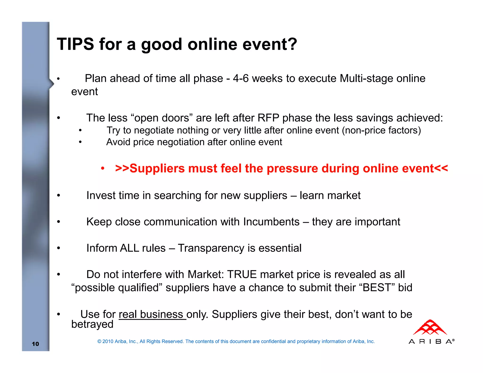 TIPS for a good online event?
     •     Plan ahead of time all phase - 4-6 weeks to execute Multi-stage online
         event

     •        The less “open doors” are left after RFP phase the less savings achieved:
          •         Try to negotiate nothing or very little after online event (non-price factors)
          •         Avoid price negotiation after online event

                 • >>Suppliers must feel the pressure during online event<<

     •        Invest time in searching for new suppliers – learn market

     •        Keep close communication with Incumbents – they are important

     •        Inform ALL rules – Transparency is essential

     •      Do not interfere with Market: TRUE market price is revealed as all
         “possible qualified” suppliers have a chance to submit their “BEST” bid

     •    Use for real business only. Suppliers give their best, don’t want to be
         betrayed
                © 2010 Ariba, Inc., All Rights Reserved. The contents of this document are confidential and proprietary information of Ariba, Inc.
10
 