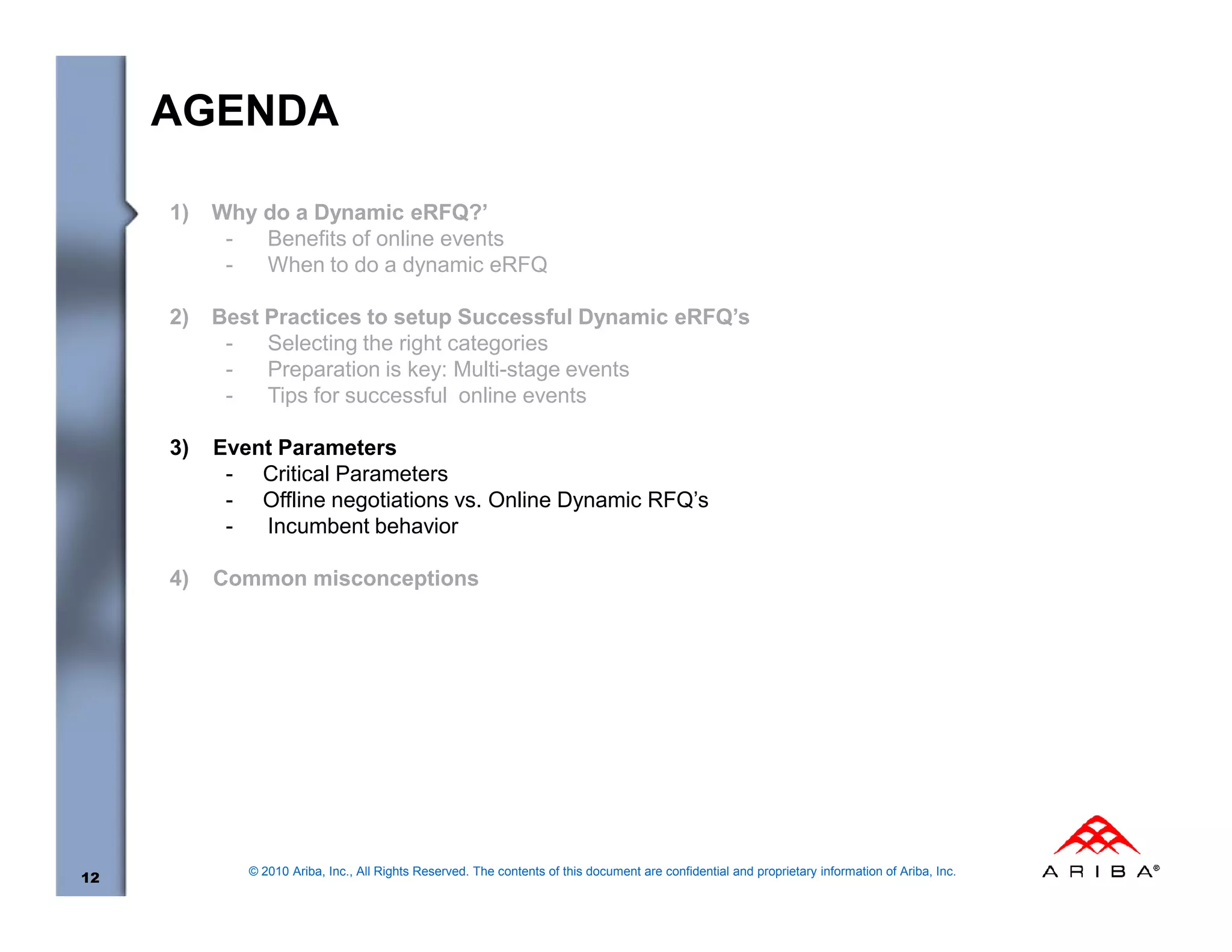 AGENDA

     1)   Why do a Dynamic eRFQ?’
           -  Benefits of online events
           -  When to do a dynamic eRFQ

     2)   Best Practices to setup Successful Dynamic eRFQ’s
           -   Selecting the right categories
           -   Preparation is key: Multi-stage events
           -   Tips for successful online events

     3)   Event Parameters
           - Critical Parameters
           - Offline negotiations vs. Online Dynamic RFQ’s
           -  Incumbent behavior

     4)   Common misconceptions




             © 2010 Ariba, Inc., All Rights Reserved. The contents of this document are confidential and proprietary information of Ariba, Inc.
12
 