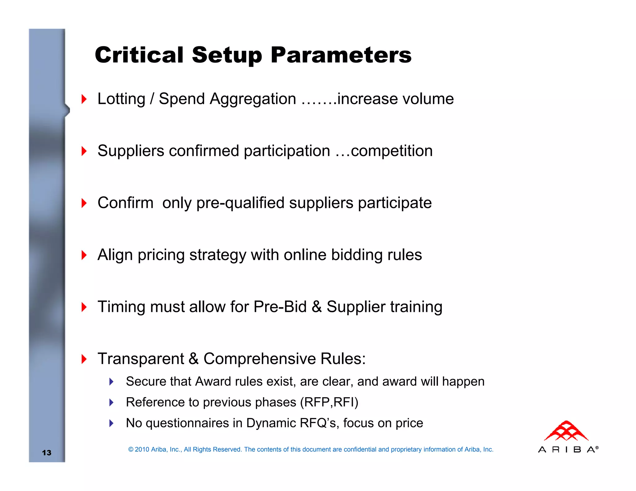 Critical Setup Parameters
     Lotting / Spend Aggregation …….increase volume


     Suppliers confirmed participation …competition


     Confirm only pre-qualified suppliers participate


     Align pricing strategy with online bidding rules


     Timing must allow for Pre-Bid & Supplier training


     Transparent & Comprehensive Rules:
         Secure that Award rules exist, are clear, and award will happen
         Reference to previous phases (RFP,RFI)
         No questionnaires in Dynamic RFQ’s, focus on price
         © 2010 Ariba, Inc., All Rights Reserved. The contents of this document are confidential and proprietary information of Ariba, Inc.
13
 