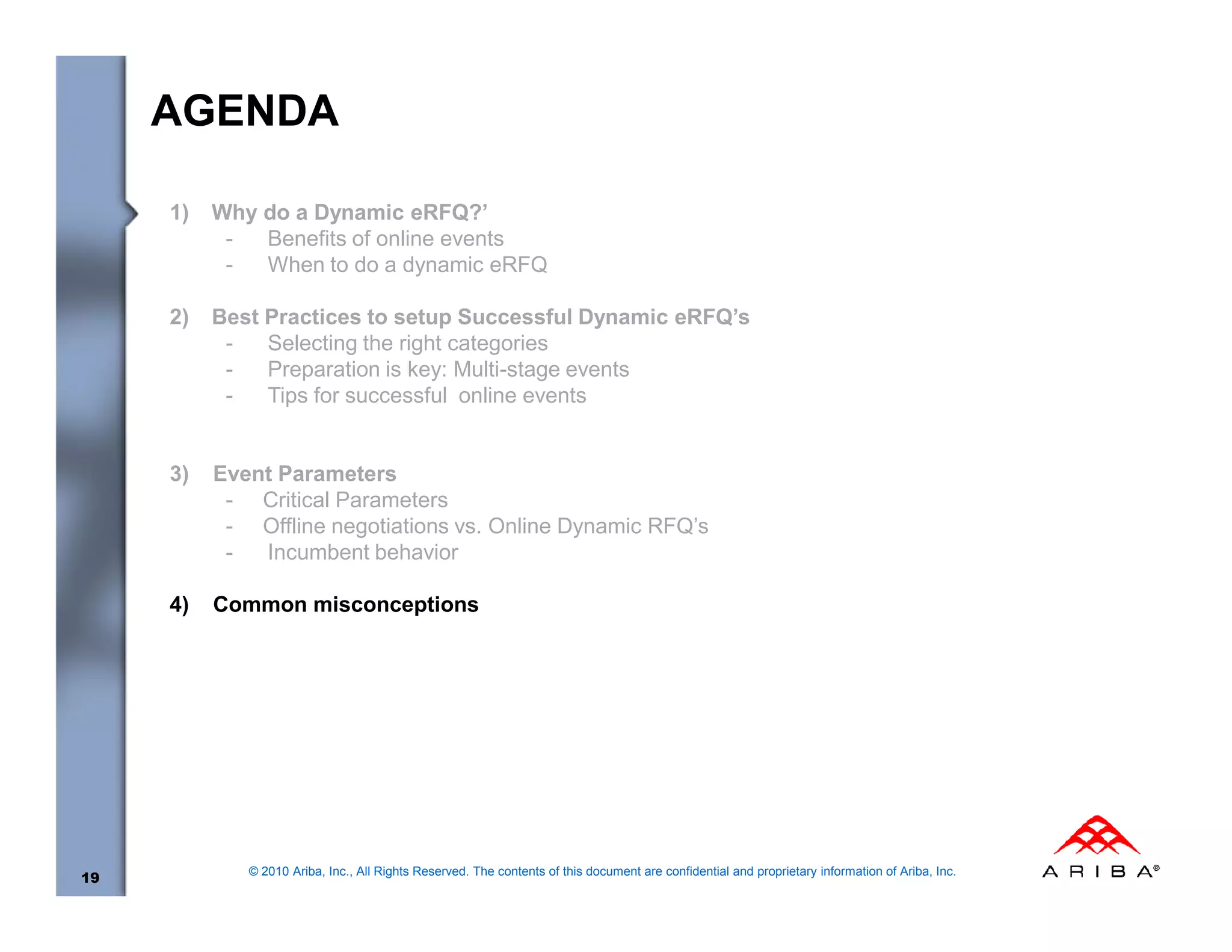 AGENDA

     1)   Why do a Dynamic eRFQ?’
           -  Benefits of online events
           -  When to do a dynamic eRFQ

     2)   Best Practices to setup Successful Dynamic eRFQ’s
           -   Selecting the right categories
           -   Preparation is key: Multi-stage events
           -   Tips for successful online events


     3)   Event Parameters
           - Critical Parameters
           - Offline negotiations vs. Online Dynamic RFQ’s
           -  Incumbent behavior

     4)   Common misconceptions




             © 2010 Ariba, Inc., All Rights Reserved. The contents of this document are confidential and proprietary information of Ariba, Inc.
19
 