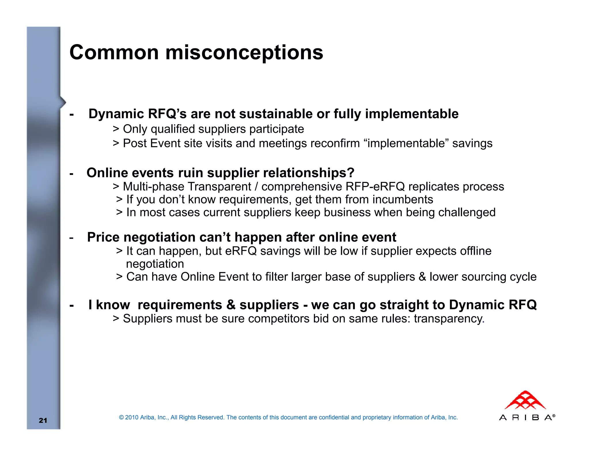 Common misconceptions

     -   Dynamic RFQ’s are not sustainable or fully implementable
             > Only qualified suppliers participate
             > Post Event site visits and meetings reconfirm “implementable” savings

     -   Online events ruin supplier relationships?
             > Multi-phase Transparent / comprehensive RFP-eRFQ replicates process
             > If you don’t know requirements, get them from incumbents
             > In most cases current suppliers keep business when being challenged

     -   Price negotiation can’t happen after online event
             > It can happen, but eRFQ savings will be low if supplier expects offline
               negotiation
             > Can have Online Event to filter larger base of suppliers & lower sourcing cycle

     -   I know requirements & suppliers - we can go straight to Dynamic RFQ
             > Suppliers must be sure competitors bid on same rules: transparency.




              © 2010 Ariba, Inc., All Rights Reserved. The contents of this document are confidential and proprietary information of Ariba, Inc.
21
 