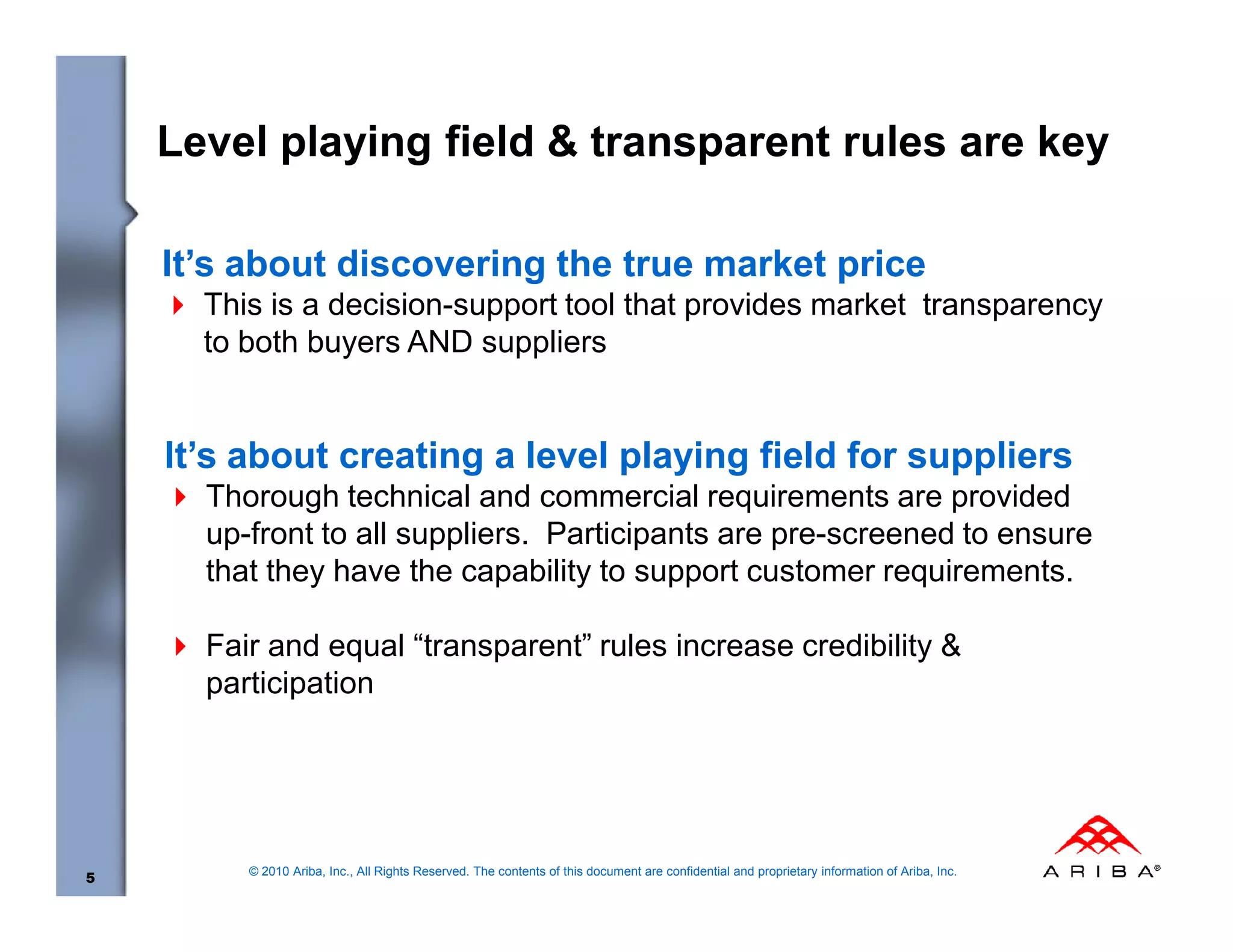 Level playing field & transparent rules are key

    It’s about discovering the true market price
      This is a decision-support tool that provides market transparency
      to both buyers AND suppliers


    It’s about creating a level playing field for suppliers
      Thorough technical and commercial requirements are provided
      up-front to all suppliers. Participants are pre-screened to ensure
      that they have the capability to support customer requirements.

      Fair and equal “transparent” rules increase credibility &
      participation




         © 2010 Ariba, Inc., All Rights Reserved. The contents of this document are confidential and proprietary information of Ariba, Inc.
5
 