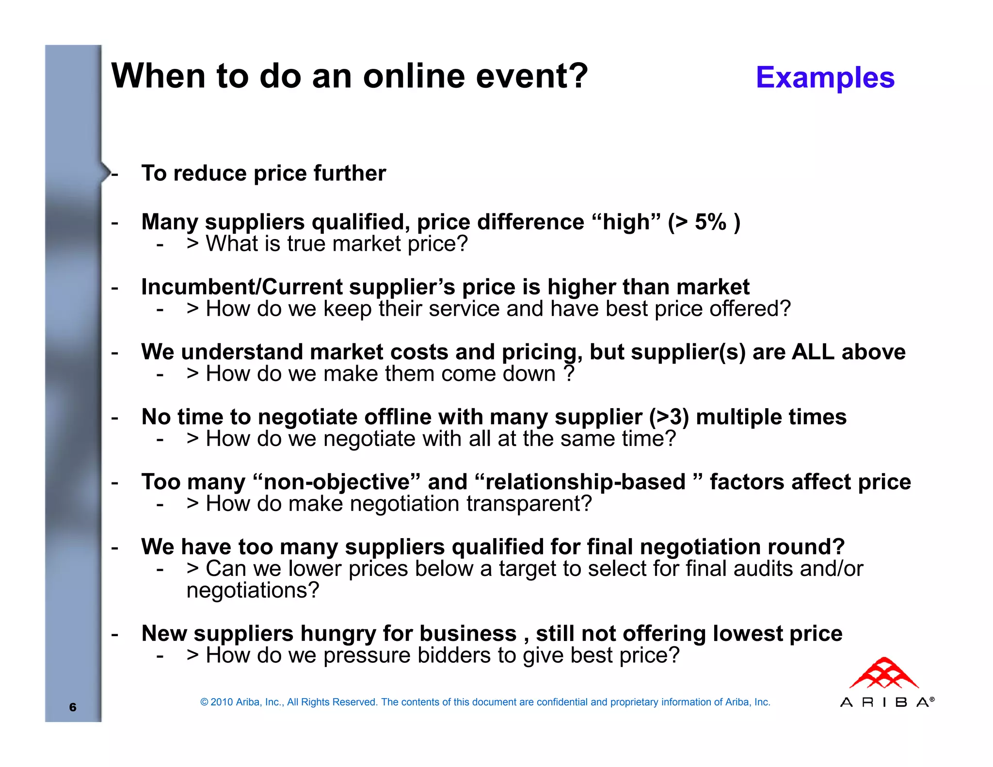 When to do an online event?                                                                                                             Examples


    -   To reduce price further

    -   Many suppliers qualified, price difference “high” (> 5% )
         - > What is true market price?
    -   Incumbent/Current supplier’s price is higher than market
          - > How do we keep their service and have best price offered?
    -   We understand market costs and pricing, but supplier(s) are ALL above
         - > How do we make them come down ?
    -   No time to negotiate offline with many supplier (>3) multiple times
         - > How do we negotiate with all at the same time?
    -   Too many “non-objective” and “relationship-based ” factors affect price
         - > How do make negotiation transparent?
    -   We have too many suppliers qualified for final negotiation round?
         - > Can we lower prices below a target to select for final audits and/or
           negotiations?
    -   New suppliers hungry for business , still not offering lowest price
         - > How do we pressure bidders to give best price?
              © 2010 Ariba, Inc., All Rights Reserved. The contents of this document are confidential and proprietary information of Ariba, Inc.
6
 