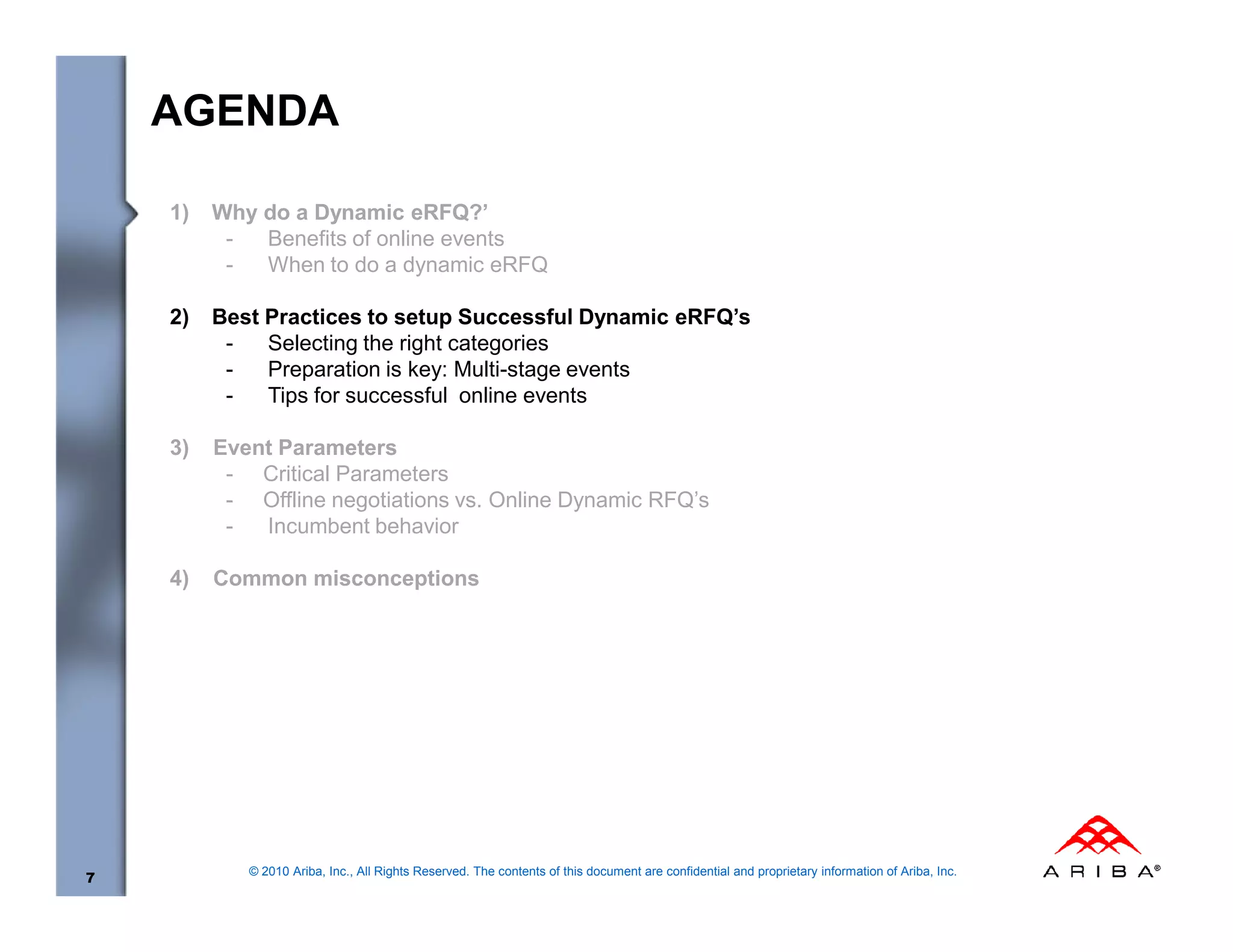 AGENDA

    1)   Why do a Dynamic eRFQ?’
          -  Benefits of online events
          -  When to do a dynamic eRFQ

    2)   Best Practices to setup Successful Dynamic eRFQ’s
          -   Selecting the right categories
          -   Preparation is key: Multi-stage events
          -   Tips for successful online events

    3)   Event Parameters
          - Critical Parameters
          - Offline negotiations vs. Online Dynamic RFQ’s
          -  Incumbent behavior

    4)   Common misconceptions




            © 2010 Ariba, Inc., All Rights Reserved. The contents of this document are confidential and proprietary information of Ariba, Inc.
7
 