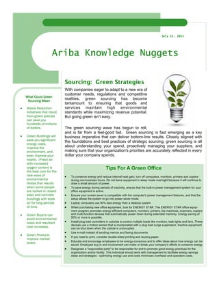 July 11, 2011




                       Ariba Knowledge Nuggets


                              Sourcing: Green Strategies
                              With companies eager to adapt to a new era of
                              customer needs, regulations and competitive
    What Could Green
                              realities, green sourcing has become
     Sourcing Mean
                              tantamount to ensuring that goods and
•   Waste Reduction           services maintain high environmental
    Initiatives that result   standards while maximizing revenue potential.
    from green policies       But going green isn’t easy.
    can save you
    hundreds of millions
    of dollars.               The green sourcing wave has begun to roll,
                              and is far from a feel-good fad. Green sourcing is fast emerging as a key
•   Green Buildings will      business imperative that can deliver bottom-line results. Closely aligned with
    save you significant      the foundations and best practices of strategic sourcing, green sourcing is all
    energy costs,
    improve the               about understanding your spend, proactively managing your suppliers, and
    environment, and          making sure that your organization's priorities are accurately reflected in every
    even improve your         dollar your company spends.
    health. (Fresh air
    with increased
    oxygen content is                                          Tips For A Green Office
    the best cure for the
    new wave of               •   To conserve energy and reduce internal heat gain, turn off computers, monitors, printers and copiers
    environmental                 during non-business hours. Do not leave equipment in sleep mode overnight because it will continue to
    illness that results          draw a small amount of power.
    when some people          •   To save energy during periods of inactivity, ensure that the built-in power management system for your
    are locked in closed          office equipment is active.
    steel and concrete        •   Ensure your screen saver is compatible with the computer's power management features, and that the
    buildings with stale          setup allows the system to go into power saver mode.
    air for long periods      •   Laptop computers use 90% less energy than a desktop system
    of time.                  •   When purchasing new office equipment, look for ENERGY STAR. The ENERGY STAR office equip-
                                  ment program promotes energy-efficient computers, monitors, printers, fax machines, scanners, copiers
•   Green Buyers can              and multi-function devices that automatically power down during extended inactivity. Energy saving of
                                  50% or more is possible.
    avoid environmental
    taxes and resultant       •   Install plug load controllers in cubicles to control multiple loads like monitors, task lights and fans. These
                                  devises use a motion sensor that is incorporated with a plug load surge suppressor. Inactive equipment
    cost increases.               can be shut down when the cubicle is unoccupied.
                              •   Use e-mail instead of sending memos and faxing documents
•   Green Products
                              •   If you need to print, consider double-sided printing and reusing paper.
    improve market
    share.                    •   Educate and encourage employees to be energy-conscious and to offer ideas about how energy can be
                                  saved. Employee buy-in and involvement can make or break your company's efforts to conserve energy
                              •   Designate a "responsible party" to be responsible for and to promote good energy practices for the
                                  organization and/or facility. This individual should work with management to facilitate energy savings
                                  ideas and strategies - optimizing energy use and costs minimizes overhead and operation costs.
 