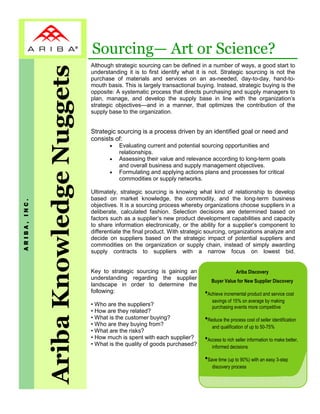 Sourcing— Art or Science?
              Ariba Knowledge Nuggets   Although strategic sourcing can be defined in a number of ways, a good start to
                                        understanding it is to first identify what it is not. Strategic sourcing is not the
                                        purchase of materials and services on an as-needed, day-to-day, hand-to-
                                        mouth basis. This is largely transactional buying. Instead, strategic buying is the
                                        opposite: A systematic process that directs purchasing and supply managers to
                                        plan, manage, and develop the supply base in line with the organization’s
                                        strategic objectives—and in a manner, that optimizes the contribution of the
                                        supply base to the organization.


                                        Strategic sourcing is a process driven by an identified goal or need and
                                        consists of:
                                               •   Evaluating current and potential sourcing opportunities and
                                                   relationships.
                                               •   Assessing their value and relevance according to long-term goals
                                                   and overall business and supply management objectives.
                                               •   Formulating and applying actions plans and processes for critical
                                                   commodities or supply networks.

                                        Ultimately, strategic sourcing is knowing what kind of relationship to develop
                                        based on market knowledge, the commodity, and the long-term business
ARIBA, INC.




                                        objectives. It is a sourcing process whereby organizations choose suppliers in a
                                        deliberate, calculated fashion. Selection decisions are determined based on
                                        factors such as a supplier’s new product development capabilities and capacity
                                        to share information electronically, or the ability for a supplier’s component to
                                        differentiate the final product. With strategic sourcing, organizations analyze and
                                        decide on suppliers based on the strategic impact of potential suppliers and
                                        commodities on the organization or supply chain, instead of simply awarding
                                        supply contracts to suppliers with a narrow focus on lowest bid.


                                        Key to strategic sourcing is gaining an                       Ariba Discovery
                                        understanding regarding the supplier
                                                                                         Buyer Value for New Supplier Discovery
                                        landscape in order to determine the
                                        following:                                    •Achieve incremental product and service cost
                                                                                         savings of 15% on average by making
                                        • Who are the suppliers?                         purchasing events more competitive
                                        • How are they related?
                                        • What is the customer buying?
                                        • Who are they buying from?
                                                                                      •Reduce the process cost of seller identification
                                                                                         and qualification of up to 50-75%
                                        • What are the risks?
                                        • How much is spent with each supplier?
                                        • What is the quality of goods purchased?
                                                                                      •Access to rich seller information to make better,
                                                                                         informed decisions

                                                                                      •Save time (up to 90%) with an easy 3-step
                                                                                         discovery process
 