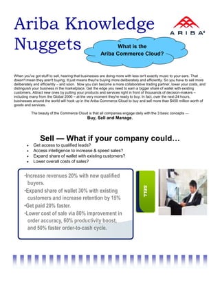 Ariba Knowledge
Nuggets                                                     What is the
                                                      Ariba Commerce Cloud?



When you've got stuff to sell, hearing that businesses are doing more with less isn't exactly music to your ears. That
doesn't mean they aren't buying. It just means they're buying more deliberately and efficiently. So you have to sell more
deliberately and efficiently – and soon. Now you can become a more collaborative trading partner, lower your costs, and
distinguish your business in the marketplace. Get the edge you need to earn a bigger share of wallet with existing
customers. Attract new ones by putting your products and services right in front of thousands of decision-makers –
including many from the Global 2000 – at the very moment they're ready to buy. In fact, over the next 24 hours,
businesses around the world will hook up in the Ariba Commerce Cloud to buy and sell more than $450 million worth of
goods and services.

            The beauty of the Commerce Cloud is that all companies engage daily with the 3 basic concepts —
                                              Buy, Sell and Manage.




                 Sell — What if your company could…
        •    Get access to qualified leads?
        •    Access intelligence to increase & speed sales?
        •    Expand share of wallet with existing customers?
        •    Lower overall costs of sales?


      •Increase revenues 20% with new qualified
        buyers.
                                                                                  SELL




      •Expand share of wallet 30% with existing
        customers and increase retention by 15%
      •Get paid 20% faster.
      •Lower cost of sale via 80% improvement in
        order accuracy, 60% productivity boost,
        and 50% faster order-to-cash cycle.
 