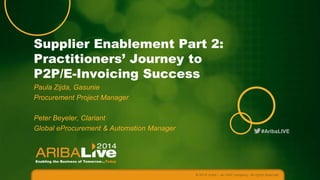 #AribaLIVE
Supplier Enablement Part 2:
Practitioners’ Journey to
P2P/E-Invoicing Success
Paula Zijda, Gasunie
Procurement Project Manager
Peter Beyeler, Clariant
Global eProcurement & Automation Manager
© 2014 Ariba – an SAP company. All rights reserved.
 
