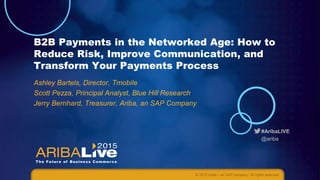 #AribaLIVE
@ariba
B2B Payments in the Networked Age: How to
Reduce Risk, Improve Communication, and
Transform Your Payments Process
Ashley Bartels, Director, Tmobile
Scott Pezza, Principal Analyst, Blue Hill Research
Jerry Bernhard, Treasurer, Ariba, an SAP Company
© 2015 Ariba – an SAP company. All rights reserved.
 