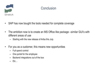 Conclusion
• SAP has now bought the tools needed for complete coverage
• The ambition now is to create an MS Office like package –similar GUI’s with
different areas of use
– Starting with the new release of Ariba this July
• For you as a customer, this means new opportunities
– Full spend control
– One portal for the employee
– Backend integrations out of the box
– Etc…
 