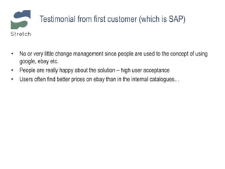 • No or very little change management since people are used to the concept of using
google, ebay etc.
• People are really happy about the solution – high user acceptance
• Users often find better prices on ebay than in the internal catalogues…
Testimonial from first customer (which is SAP)
 