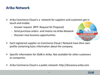 Ariba Network
 Ariba Commerce Cloud is a network for suppliers and customers get in
touch and enable:
– Answer request (RFP: Request for Proposal)
– Send purchase orders and invoice via Ariba Network
– Discover new business opportunities
 Each registered supplier on Commerce Cloud / Network have their own
profile containing basic information about the company.
 Specific information for SSAB in Ariba. Not available for other customers
or companies.
 Ariba Commerce Cloud is a public network: http://discovery.ariba.com
18
 
