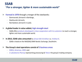 SSAB
 Formed in 1978 through a merger of the steelworks:
– Domnarvets Järnverk in Borlänge,
– Oxelösunds Järnverk,
– Norrbottens Järnverk in Luleå.
 A global leader in value added, high strength steel.
– SSAB offers products developed in close cooperation with its customers to reach a stronger,
lighter and more sustainable world.
 In 2013, SSAB sales amounted to almost SEK 35 billion i.e. 4 billion €.
– SSAB is listed on the NASDAQ OMX Nordic Exchange, Stockholm.
 The Group’s steel operations consist of 3 business areas
– EMEA, Americas, APAC and
– 2 subsidiaries Plannja representing processing & Tibnor the group’s trading company.
3
“For a stronger, lighter & more sustainable world”
 