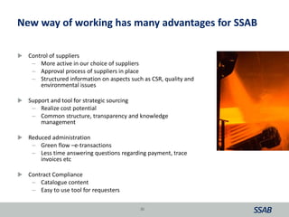 New way of working has many advantages for SSAB
 Control of suppliers
– More active in our choice of suppliers
– Approval process of suppliers in place
– Structured information on aspects such as CSR, quality and
environmental issues
 Support and tool for strategic sourcing
– Realize cost potential
– Common structure, transparency and knowledge
management
 Reduced administration
– Green flow –e-transactions
– Less time answering questions regarding payment, trace
invoices etc
 Contract Compliance
– Catalogue content
– Easy to use tool for requesters
35
 