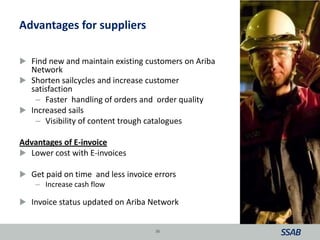 Advantages for suppliers
 Find new and maintain existing customers on Ariba
Network
 Shorten sailcycles and increase customer
satisfaction
– Faster handling of orders and order quality
 Increased sails
– Visibility of content trough catalogues
Advantages of E-invoice
 Lower cost with E-invoices
 Get paid on time and less invoice errors
– Increase cash flow
 Invoice status updated on Ariba Network
36
 