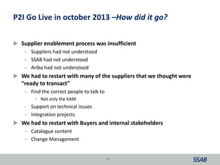  Supplier enablement process was insufficient
– Suppliers had not understood
– SSAB had not understood
– Ariba had not understood
 We had to restart with many of the suppliers that we thought were
“ready to transact”
– Find the correct people to talk to
• Not only the KAM
– Support on technical issues
– Integration projects
 We had to restart with Buyers and internal stakeholders
– Catalogue content
– Change Management
37
P2I Go Live in october 2013 –How did it go?
 