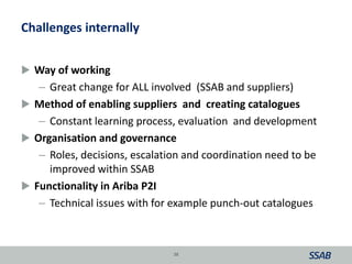 Challenges internally
 Way of working
– Great change for ALL involved (SSAB and suppliers)
 Method of enabling suppliers and creating catalogues
– Constant learning process, evaluation and development
 Organisation and governance
– Roles, decisions, escalation and coordination need to be
improved within SSAB
 Functionality in Ariba P2I
– Technical issues with for example punch-out catalogues
38
 
