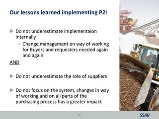 Our lessons learned implementing P2I
 Do not underestimate implementaion
internally
– Change management on way of working
for Buyers and requesters needed again
and again
AND
 Do not underestimate the role of suppliers
 Do not focus on the system, changes in way
of working and on all parts of the
purchasing process has a greater impact
41
 