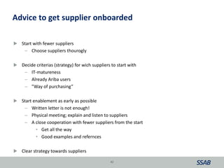 Advice to get supplier onboarded
 Start with fewer suppliers
– Choose suppliers thourogly
 Decide criterias (strategy) for wich suppliers to start with
– IT-matureness
– Already Ariba users
– ”Way of purchasing”
 Start enablement as early as possible
– Written letter is not enough!
– Physical meeting; explain and listen to suppliers
– A close cooperation with fewer suppliers from the start
• Get all the way
• Good examples and refernces
 Clear strategy towards suppliers
42
 