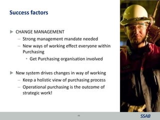 Success factors
 CHANGE MANAGEMENT
– Strong management mandate needed
– New ways of working effect everyone within
Purchasing
• Get Purchasing organisation involved
 New system drives changes in way of working
– Keep a holistic view of purchasing process
– Operational purchasing is the outcome of
strategic work!
44
 