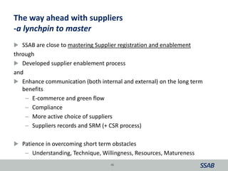 The way ahead with suppliers
-a lynchpin to master
 SSAB are close to mastering Supplier registration and enablement
through
 Developed supplier enablement process
and
 Enhance communication (both internal and external) on the long term
benefits
– E-commerce and green flow
– Compliance
– More active choice of suppliers
– Suppliers records and SRM (+ CSR process)
 Patience in overcoming short term obstacles
– Understanding, Technique, Willingness, Resources, Matureness
46
 