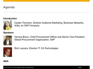 © 2015 SAP SE or an SAP affiliate company. All rights reserved. 2Public
Agenda
Introduction
Ceylan Thomson, Director Audience Marketing, Business Networks,
Ariba, an SAP Company
Speakers
Tamara Braun, Chief Procurement Officer and Senior Vice President,
Global Procurement Organization, SAP
Rich Lazzara, Director IT, CA Technologies
Q&A
 