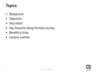 21 © 2014 CA. ALL RIGHTS RESERVED.
Topics
 Background
 Objectives
 Why Ariba?
 Key Decisions Along the Ariba Journey
 Benefits of Ariba
 Lessons Learned
 