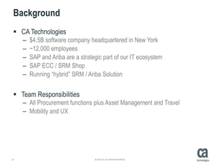 22 © 2014 CA. ALL RIGHTS RESERVED.
Background
 CA Technologies
– $4.5B software company headquartered in New York
– ~12,000 employees
– SAP and Ariba are a strategic part of our IT ecosystem
– SAP ECC / SRM Shop
– Running “hybrid” SRM / Ariba Solution
 Team Responsibilities
– All Procurement functions plus Asset Management and Travel
– Mobility and UX
 
