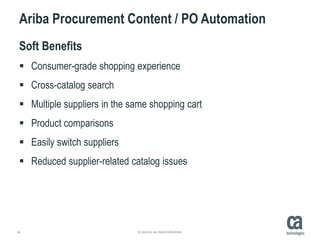 26 © 2014 CA. ALL RIGHTS RESERVED.
Ariba Procurement Content / PO Automation
Soft Benefits
 Consumer-grade shopping experience
 Cross-catalog search
 Multiple suppliers in the same shopping cart
 Product comparisons
 Easily switch suppliers
 Reduced supplier-related catalog issues
 
