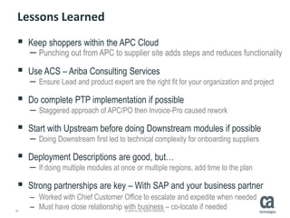 30 © 2014 CA. ALL RIGHTS RESERVED.
Lessons Learned
 Keep shoppers within the APC Cloud
– Punching out from APC to supplier site adds steps and reduces functionality
 Use ACS – Ariba Consulting Services
– Ensure Lead and product expert are the right fit for your organization and project
 Do complete PTP implementation if possible
– Staggered approach of APC/PO then Invoice-Pro caused rework
 Start with Upstream before doing Downstream modules if possible
– Doing Downstream first led to technical complexity for onboarding suppliers
 Deployment Descriptions are good, but…
– If doing multiple modules at once or multiple regions, add time to the plan
 Strong partnerships are key – With SAP and your business partner
– Worked with Chief Customer Office to escalate and expedite when needed
– Must have close relationship with business – co-locate if needed
 