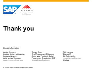 © 2015 SAP SE or an SAP affiliate company. All rights reserved.
Thank you
Contact information:
Ceylan Thomson
Director, Audience Marketing,
Business Networks
Ariba, an SAP Company
ceylan.thomson@sap.com
Tamara Braun
Chief Procurement Officer and
Senior Vice President, Global
Procurement Organization, SAP
tamara.braun@sap.com
Rich Lazzara
Director IT
CA Technologies
richard.lazzara@ca.com
@rplazz
 