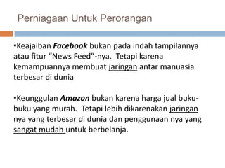 Perniagaan Untuk Perorangan

•Keajaiban Facebook bukan pada indah tampilannya
atau fitur “News Feed”-nya. Tetapi karena
kemampuannya membuat jaringan antar manuasia
terbesar di dunia

•Keunggulan Amazon bukan karena harga jual buku-
buku yang murah. Tetapi lebih dikarenakan jaringan
nya yang terbesar di dunia dan penggunaan nya yang
sangat mudah untuk berbelanja.
 